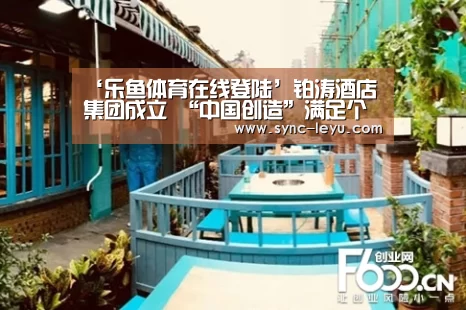 ‘乐鱼体育在线登陆’铂涛酒店集团成立 “中国创造”满足个性需求(图1) 乐鱼体育平台网址