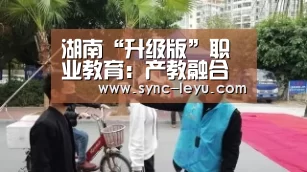 湖南“升级版”职业教育:产教融合推动“产业兴湘”|乐鱼官方网站下载(图1) 乐鱼体育平台网址