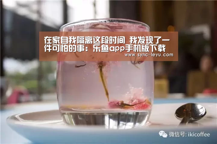 在家自我隔离这段时间 我发现了一件可怕的事:乐鱼app手机版下载(图1) 乐鱼官方网站下载
