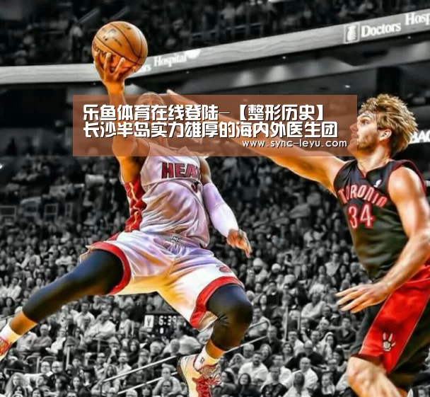 乐鱼体育在线登陆-【整形历史】长沙半岛实力雄厚的海内外医生团队(图2) 乐鱼体育在线登陆